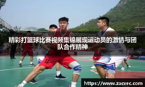 精彩打篮球比赛视频集锦展现运动员的激情与团队合作精神