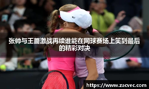 张帅与王蔷激战再续谁能在网球赛场上笑到最后的精彩对决