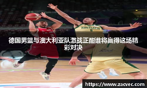 德国男篮与澳大利亚队激战正酣谁将赢得这场精彩对决